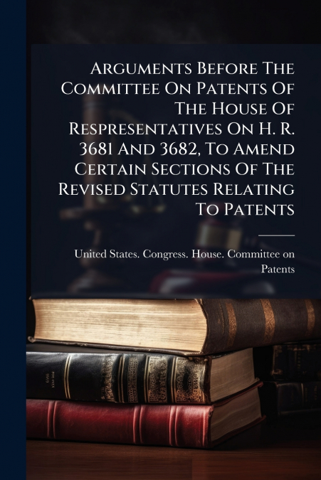 ARGUMENTS BEFORE THE COMMITTEE ON PATENTS OF THE HOUSE OF RE