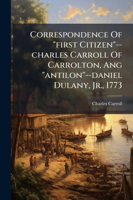 CORRESPONDENCE OF 'FIRST CITIZEN'--CHARLES CARROLL OF CARROL