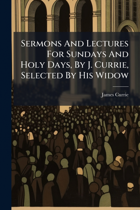 SERMONS AND LECTURES FOR SUNDAYS AND HOLY DAYS, BY J. CURRIE