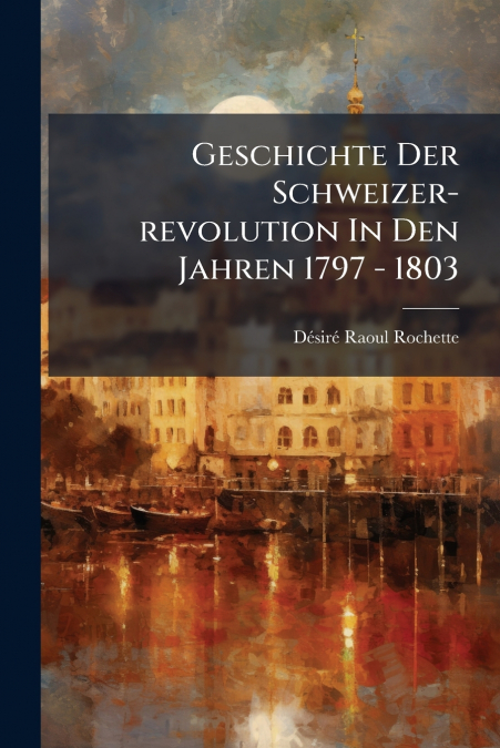 GESCHICHTE DER SCHWEIZER-REVOLUTION IN DEN JAHREN 1797 - 180
