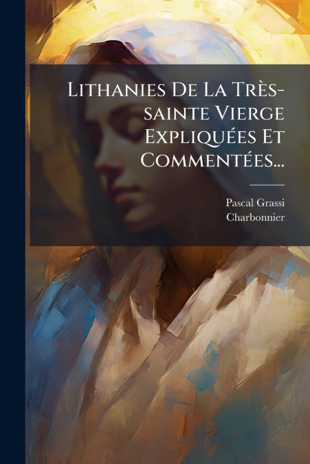 LITHANIES DE LA TRES-SAINTE VIERGE EXPLIQUEES ET COMMENTEES.