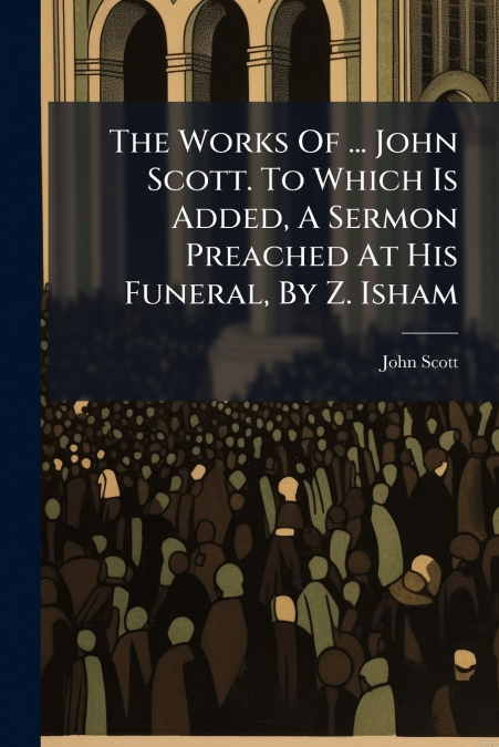 THE WORKS OF ... JOHN SCOTT. TO WHICH IS ADDED, A SERMON PRE