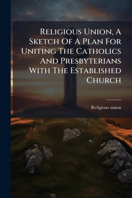 RELIGIOUS UNION, A SKETCH OF A PLAN FOR UNITING THE CATHOLIC