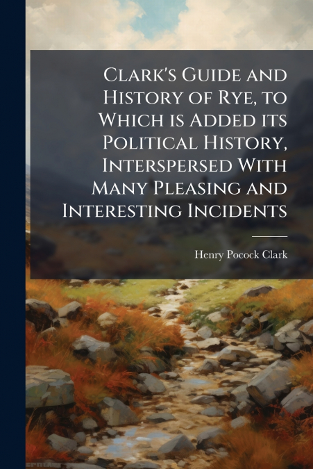 CLARK?S GUIDE AND HISTORY OF RYE, TO WHICH IS ADDED ITS POLI