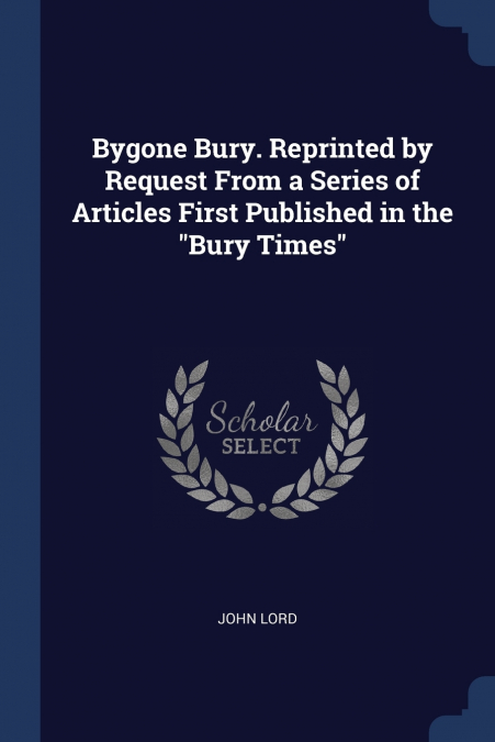 BYGONE BURY. REPRINTED BY REQUEST FROM A SERIES OF ARTICLES