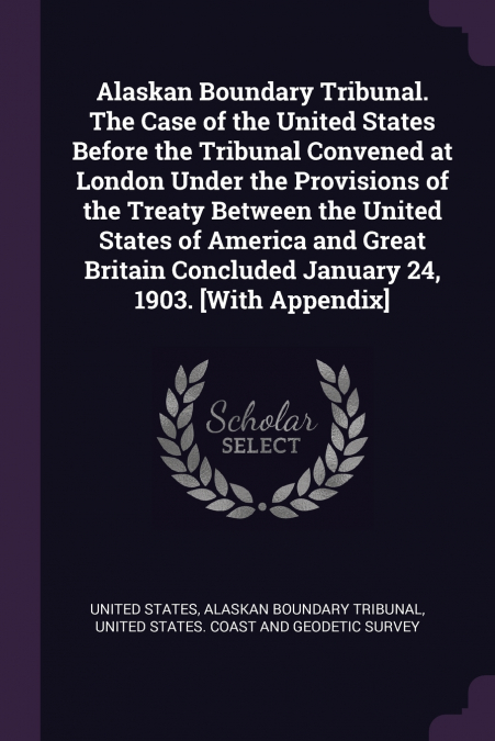 ALASKAN BOUNDARY TRIBUNAL. THE CASE OF THE UNITED STATES BEF