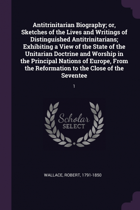 ANTITRINITARIAN BIOGRAPHY, OR, SKETCHES OF THE LIVES AND WRI