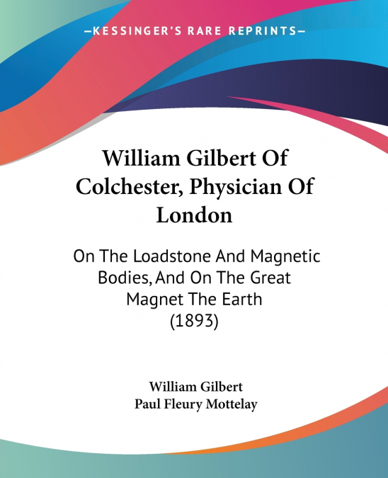 WILLIAM GILBERT OF COLCHESTER, PHYSICIAN OF LONDON