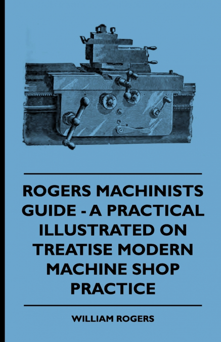 ROGERS MACHINISTS GUIDE - A PRACTICAL ILLUSTRATED TREATISE O