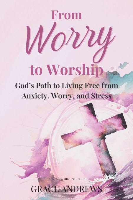 FROM WORRY TO WORSHIP GOD?S PATH TO LIVING FREE FROM ANXIETY