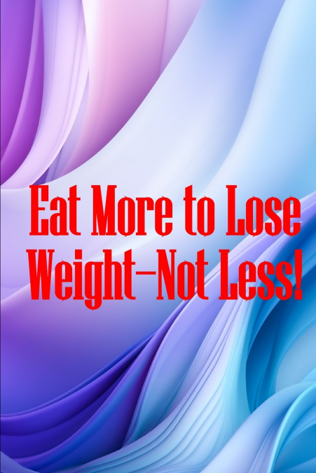 EAT MORE TO LOSE WEIGHT-NOT LESS!