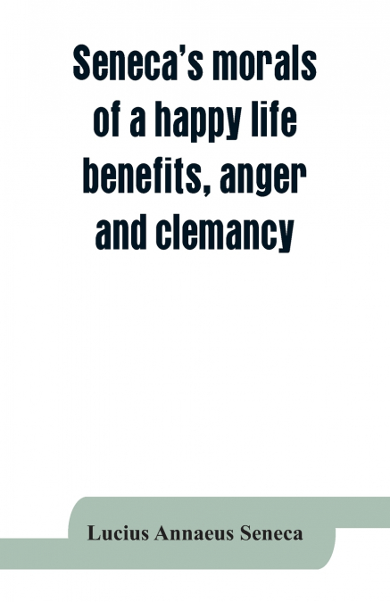 SENECA?S MORALS OF A HAPPY LIFE, BENEFITS, ANGER AND CLEMANC