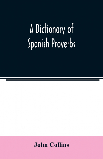 A DICTIONARY OF SPANISH PROVERBS, COMPILED FROM THE BEST AUT