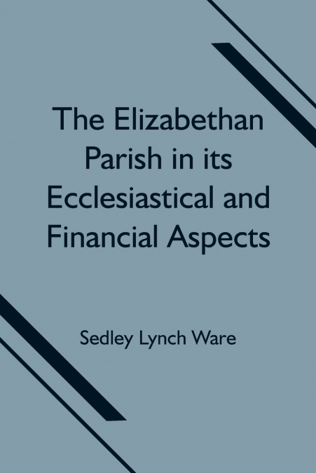 THE ELIZABETHAN PARISH IN ITS ECCLESIASTICAL AND FINANCIAL A