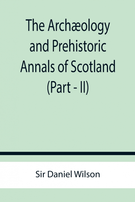 THE ARCH'OLOGY AND PREHISTORIC ANNALS OF SCOTLAND (PART - II