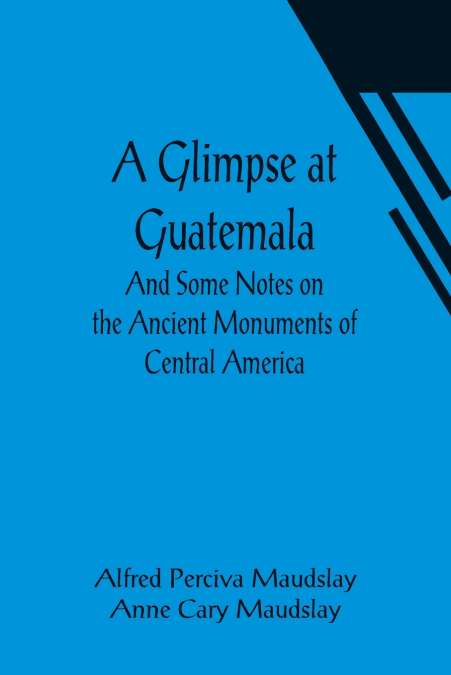 A GLIMPSE AT GUATEMALA, AND SOME NOTES ON THE ANCIENT MONUME