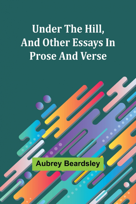 UNDER THE HILL, AND OTHER ESSAYS IN PROSE AND VERSE