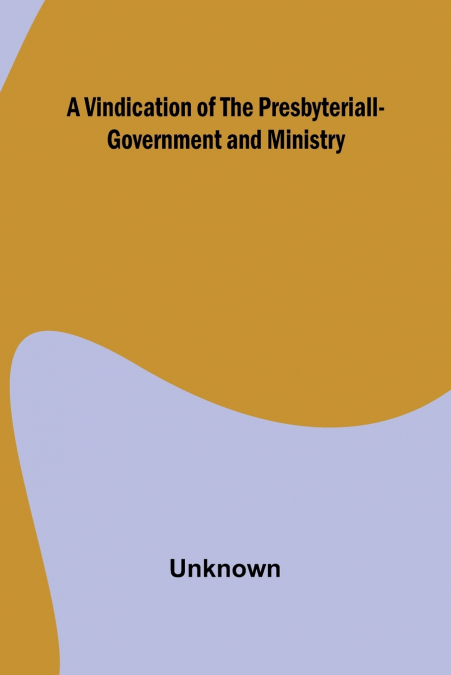 A VINDICATION OF THE PRESBYTERIALL-GOVERNMENT AND MINISTRY