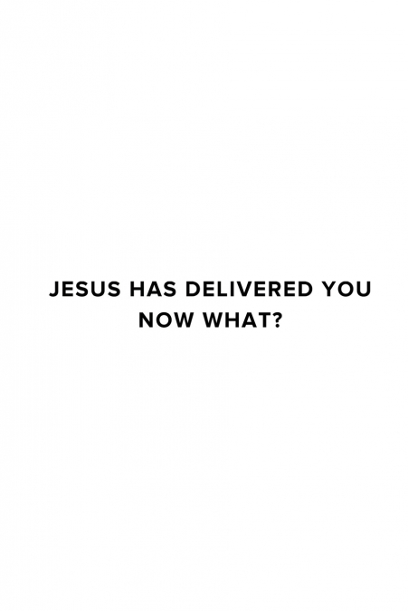 JESUS HAS DELIVERED YOU (NOW WHAT?)