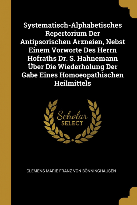 Systematisch-Alphabetisches Repertorium Der Antipsorischen Arzneien, Nebst Einem Vorworte Des Herrn Hofraths Dr. S. Hahnemann Über Die Wiederholung Der Gabe Eines Homoeopathischen Heilmittels