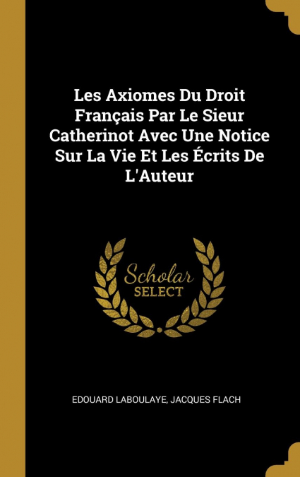 Les Axiomes Du Droit Français Par Le Sieur Catherinot Avec Une Notice Sur La Vie Et Les Écrits De L’Auteur