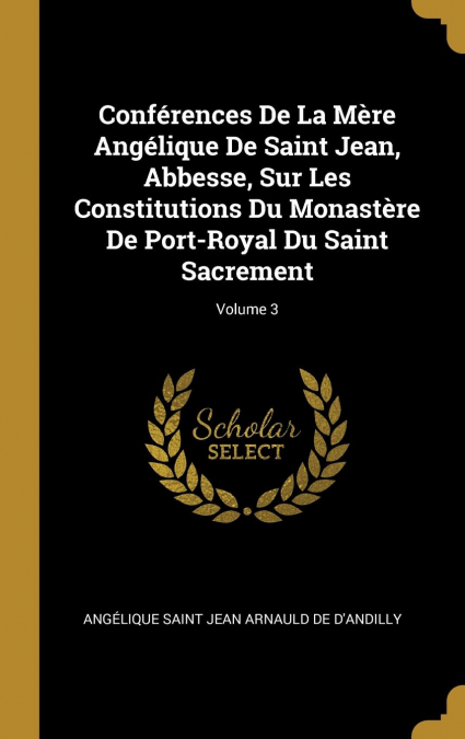 Conférences De La Mère Angélique De Saint Jean, Abbesse, Sur Les Constitutions Du Monastère De Port-Royal Du Saint Sacrement; Volume 3