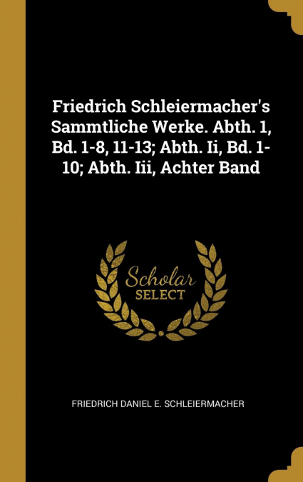 Friedrich Schleiermacher’s Sammtliche Werke. Abth. 1, Bd. 1-8, 11-13; Abth. Ii, Bd. 1-10; Abth. Iii, Achter Band