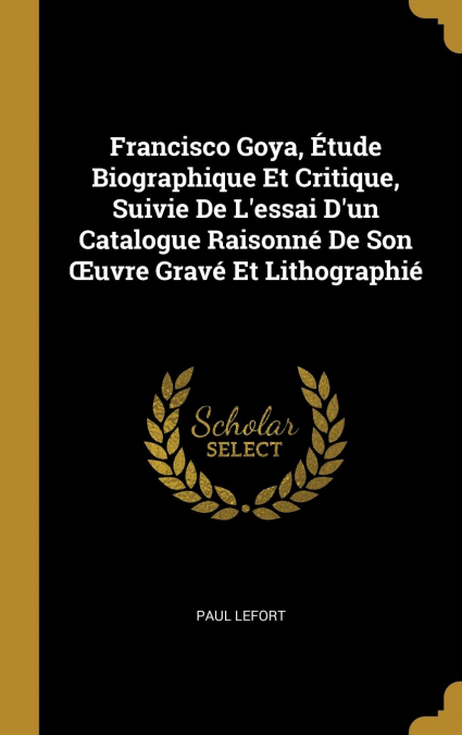 Francisco Goya, Étude Biographique Et Critique, Suivie De L’essai D’un Catalogue Raisonné De Son Œuvre Gravé Et Lithographié