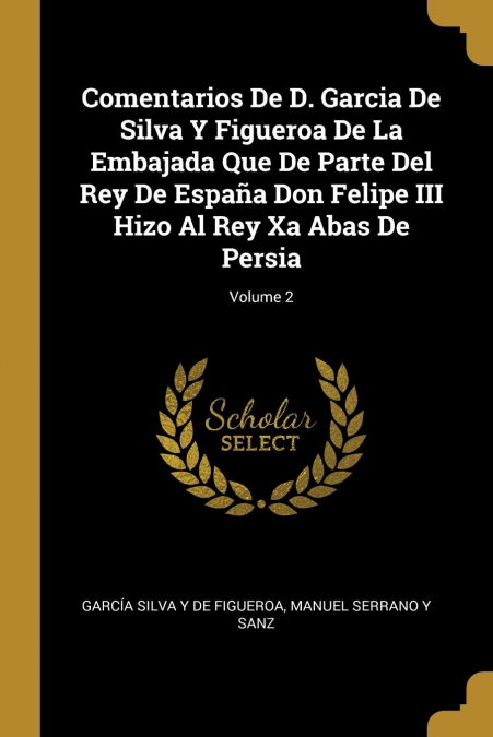 Comentarios De D. Garcia De Silva Y Figueroa De La Embajada Que De Parte Del Rey De España Don Felipe III Hizo Al Rey Xa Abas De Persia; Volume 2
