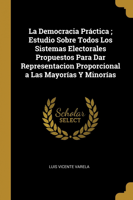 La Democracia Práctica ; Estudio Sobre Todos Los Sistemas Electorales Propuestos Para Dar Representacion Proporcional a Las Mayorías Y Minorías