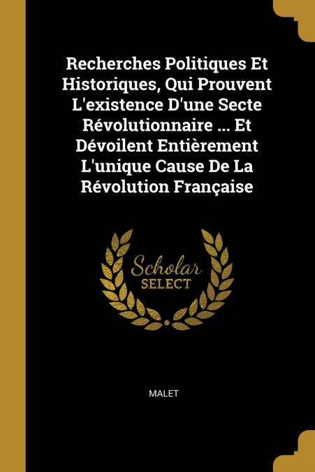 Recherches Politiques Et Historiques, Qui Prouvent L’existence D’une Secte Révolutionnaire ... Et Dévoilent Entièrement L’unique Cause De La Révolution Française