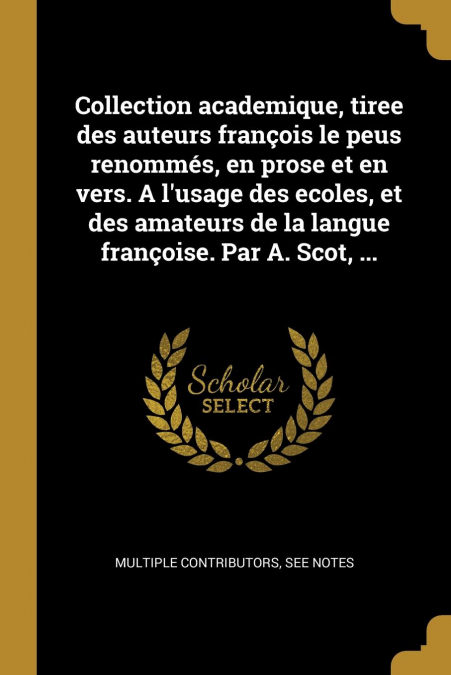 Collection academique, tiree des auteurs françois le peus renommés, en prose et en vers. A l’usage des ecoles, et des amateurs de la langue françoise. Par A. Scot, ...