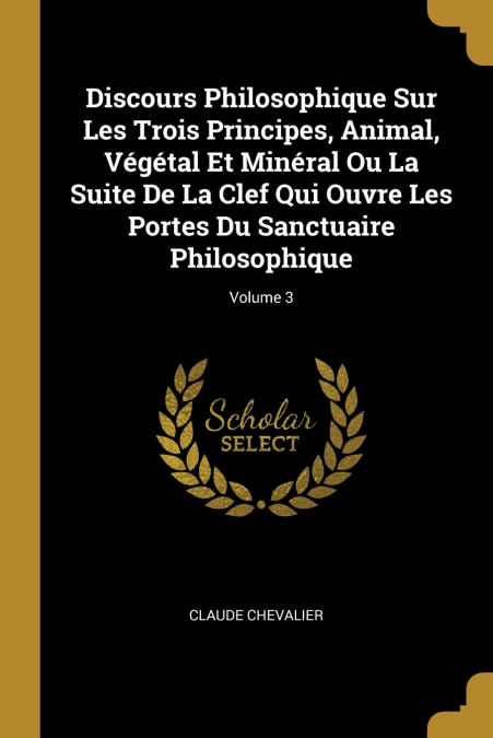 Discours Philosophique Sur Les Trois Principes, Animal, Végétal Et Minéral Ou La Suite De La Clef Qui Ouvre Les Portes Du Sanctuaire Philosophique; Volume 3