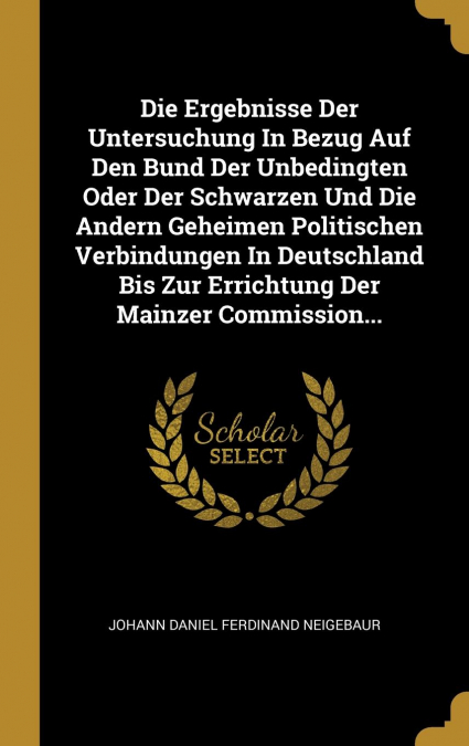 Die Ergebnisse Der Untersuchung In Bezug Auf Den Bund Der Unbedingten Oder Der Schwarzen Und Die Andern Geheimen Politischen Verbindungen In Deutschland Bis Zur Errichtung Der Mainzer Commission...