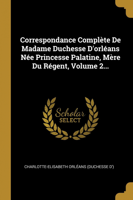 Correspondance Complète De Madame Duchesse D'orléans Née Princesse Palatine, Mère Du Régent, Volume 2...