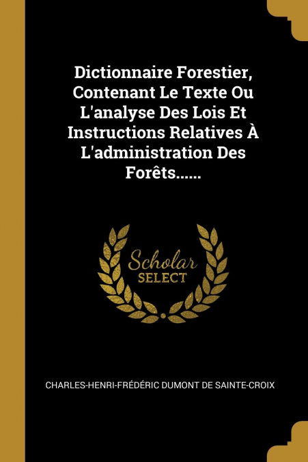 Dictionnaire Forestier, Contenant Le Texte Ou L’analyse Des Lois Et Instructions Relatives À L’administration Des Forêts......