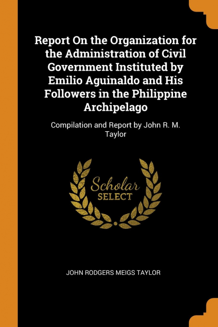 Report On the Organization for the Administration of Civil Government Instituted by Emilio Aguinaldo and His Followers in the Philippine Archipelago
