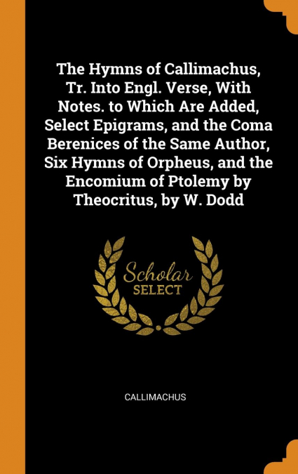 The Hymns of Callimachus, Tr. Into Engl. Verse, With Notes. to Which Are Added, Select Epigrams, and the Coma Berenices of the Same Author, Six Hymns of Orpheus, and the Encomium of Ptolemy by Theocri