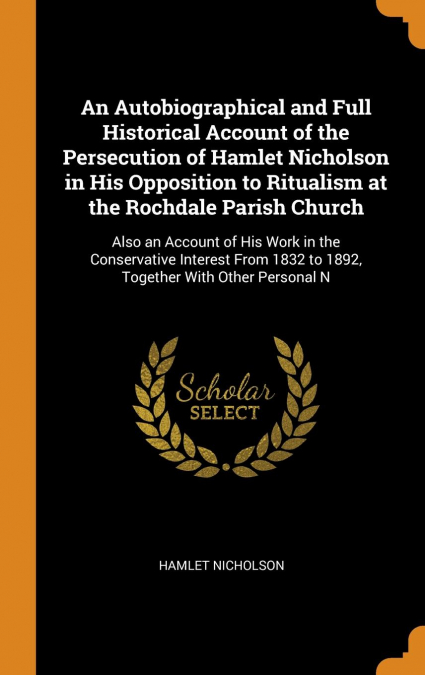 An Autobiographical and Full Historical Account of the Persecution of Hamlet Nicholson in His Opposition to Ritualism at the Rochdale Parish Church
