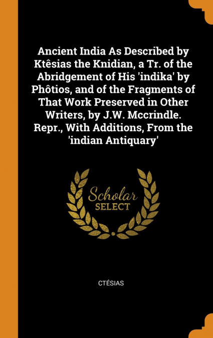 Ancient India As Described by Ktêsias the Knidian, a Tr. of the Abridgement of His ’indika’ by Phôtios, and of the Fragments of That Work Preserved in Other Writers, by J.W. Mccrindle. Repr., With Add