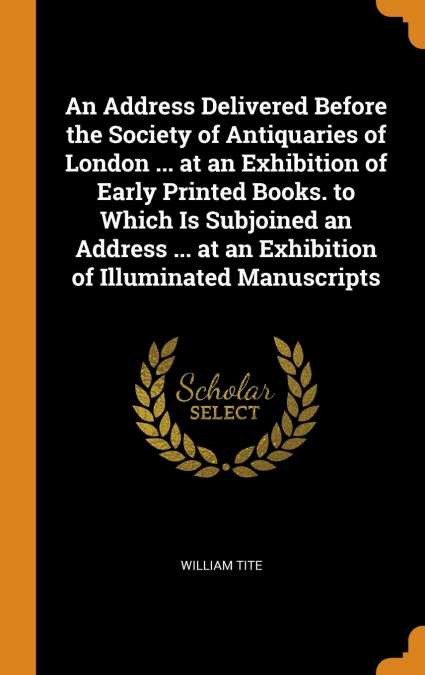 An Address Delivered Before the Society of Antiquaries of London ... at an Exhibition of Early Printed Books. to Which Is Subjoined an Address ... at an Exhibition of Illuminated Manuscripts