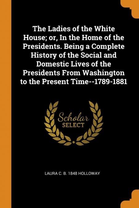 The Ladies of the White House; or, In the Home of the Presidents. Being a Complete History of the Social and Domestic Lives of the Presidents From Washington to the Present Time--1789-1881