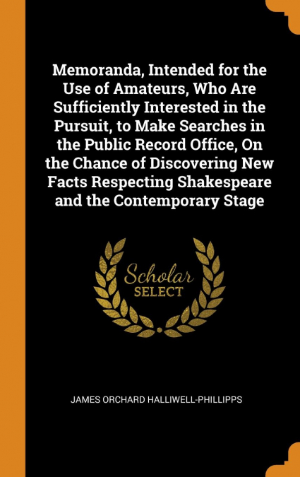 Memoranda, Intended for the Use of Amateurs, Who Are Sufficiently Interested in the Pursuit, to Make Searches in the Public Record Office, On the Chance of Discovering New Facts Respecting Shakespeare