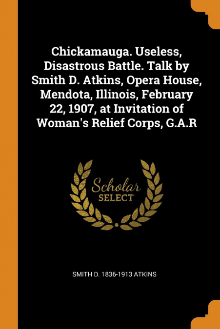 Chickamauga. Useless, Disastrous Battle. Talk by Smith D. Atkins, Opera House, Mendota, Illinois, February 22, 1907, at Invitation of Woman’s Relief Corps, G.A.R
