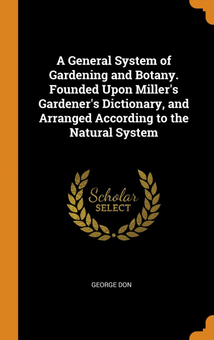 A General System of Gardening and Botany. Founded Upon Miller’s Gardener’s Dictionary, and Arranged According to the Natural System