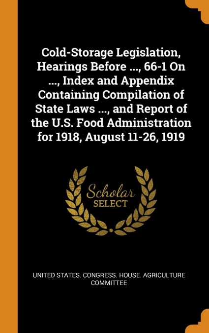 Cold-Storage Legislation, Hearings Before ..., 66-1 On ..., Index and Appendix Containing Compilation of State Laws ..., and Report of the U.S. Food Administration for 1918, August 11-26, 1919