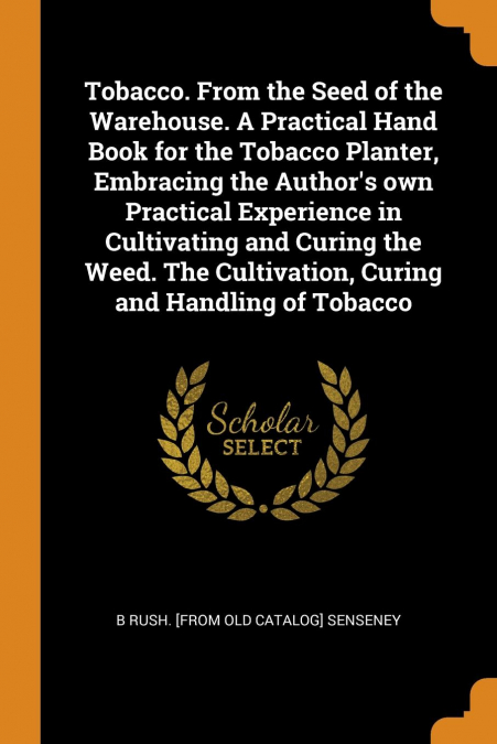 Tobacco. From the Seed of the Warehouse. A Practical Hand Book for the Tobacco Planter, Embracing the Author’s own Practical Experience in Cultivating and Curing the Weed. The Cultivation, Curing and 