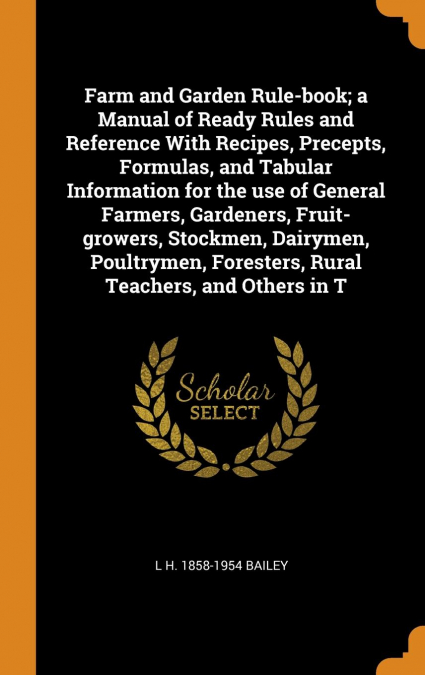 Farm and Garden Rule-book; a Manual of Ready Rules and Reference With Recipes, Precepts, Formulas, and Tabular Information for the use of General Farmers, Gardeners, Fruit-growers, Stockmen, Dairymen,