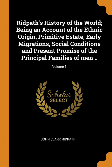 Ridpath's History of the World; Being an Account of the Ethnic Origin, Primitive Estate, Early Migrations, Social Conditions and Present Promise of the Principal Families of men ..; Volume 1