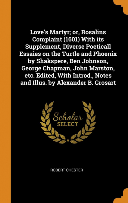 Love’s Martyr; or, Rosalins Complaint (1601) With its Supplement, Diverse Poeticall Essaies on the Turtle and Phoenix by Shakspere, Ben Johnson, George Chapman, John Marston, etc. Edited, With Introd.